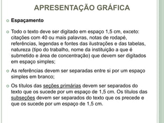 APRESENTAÇÃO GRÁFICA
 Espaçamento
 Todo o texto deve ser digitado em espaço 1,5 cm, exceto:
citações com 40 ou mais palavras, notas de rodapé,
referências, legendas e fontes das ilustrações e das tabelas,
natureza (tipo do trabalho, nome da instituição a que é
submetido e área de concentração) que devem ser digitados
em espaço simples;
 As referências devem ser separadas entre si por um espaço
simples em branco;
 Os títulos das seções primárias devem ser separados do
texto que os sucede por um espaço de 1,5 cm. Os títulos das
subseções devem ser separados do texto que os precede e
que os sucede por um espaço de 1,5 cm.
 