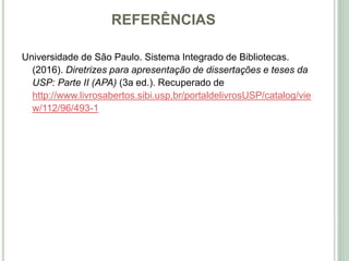 REFERÊNCIAS
Universidade de São Paulo. Sistema Integrado de Bibliotecas.
(2016). Diretrizes para apresentação de dissertações e teses da
USP: Parte II (APA) (3a ed.). Recuperado de
http://www.livrosabertos.sibi.usp.br/portaldelivrosUSP/catalog/vie
w/112/96/493-1
 