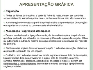 APRESENTAÇÃO GRÁFICA
 Paginação
 Todas as folhas do trabalho, a partir da folha de rosto, devem ser contadas
sequencialmente. As folhas pré-textuais, embora contadas, não são numeradas.
 A numeração é colocada a partir da primeira folha da parte textual (Introdução)
em algarismos arábicos no canto superior direito da folha.
 Numeração Progressiva das Seções
 Devem ser destacados tipograficamente, de forma hierárquica, da primária à
quinária, podendo ser utilizados os recursos gráficos de maiúscula, negrito, itálico
ou sublinhado e outros. O mesmo destaque utilizado no texto deverá ser repetido
no Sumário.
 Os títulos das seções deve ser colocado após o indicativo de seção, alinhadas
à esquerda, separado por um espaço.
 Os títulos, sem indicativo numérico: errata, agradecimentos, lista de ilustrações,
lista de tabelas, lista de abreviaturas e siglas, lista de símbolos, resumos,
sumário, referências, glossário, apêndice(s), anexo(s) e índice(s) devem ser
centralizados e não numerados. Devem ter o mesmo destaque tipográfico das
seções primárias.
 