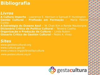 Bibliografia

Livros
A Cultura Importa – Lawrence E. Harrison e Samuel P. Huntington
Gestão Cultural – Profissão em Formação - Maria Helena
Cunha
A Estratégia do Oceano Azul - W. Chan Kim e Renée Mauborgne
Dicionário Crítico de Política Cultural - Teixeira Coelho
Organização e Produção da Cultura - Linda Rubim
Glosario Crítico de Gestión Cultural – Pedro A. Vivez

Sites
www.gestioncultural.org
www.cultura.gov.br
www.unesco.org/pt/brasilia/culture
www.gestaocultural.org.br
 