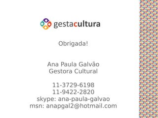 Obrigada!


      Ana Paula Galvão
      Gestora Cultural

        11-3729-6198
        11-9422-2820
Conhecimentos administrativos
   skype: ana-paula-galvao
 msn: anapgal2@hotmail.com
 
