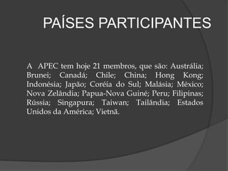  Fundada em 1989 na Austrália, como um fórum de conversação entre os países membros da ASEAN (Associação das Nações do Sudeste Asiático) e seis parceiros econômicos da região do Pacífico.A  Apec é o principal fórum que proporciona o crescimento econômico, a cooperação, o comércio e o investimento na região Ásia-Pacífico. As decisões nesse bloco são tomadas por consenso, a Apec não apresenta um tratado de obrigações para os seus participantes. 