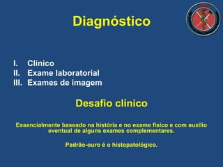 I. Clínico
II. Exame laboratorial
III. Exames de imagem
Desafio clínico
Essencialmente baseado na história e no exame físico e com auxílio
eventual de alguns exames complementares.
Padrão-ouro é o histopatológico.
Diagnóstico
 