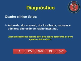 Quadro clínico típico:
 Anorexia; dor visceral; dor localizada; náuseas e
vômitos; alteração do hábito intestinal.
Aproximadamente apenas 50% dos casos apresenta-se com
quadro clínico típico.
Diagnóstico
A DV N-V DL D-C
 