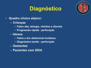 • Quadro clínico atípico:
– Crianças
• Febre alta, letargia, vômitos e diarréia
• Progressão rápida - perfuração
– Idosos
• Febre e dor abdominal incidiosa
• Diagnóstico tardio - perfuração
– Gestantes
– Pacientes com SIDA
Diagnóstico
 