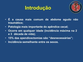 Introdução
• É a causa mais comum de abdome agudo não
traumático;
• Patologia mais importante do apêndice cecal;
• Ocorre em qualquer idade (incidência máxima na 2
e 3 década de vida);
• 15% das apendicectomias são “desnecessárias”;
• Incidência semelhante entre os sexos.
 