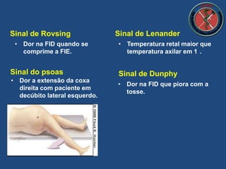 Sinal de Rovsing
• Dor na FID que piora com a
tosse.
• Dor a extensão da coxa
direita com paciente em
decúbito lateral esquerdo.
Sinal do psoas Sinal de Dunphy
• Dor na FID quando se
comprime a FIE.
Sinal de Lenander
• Temperatura retal maior que
temperatura axilar em 1 .
 