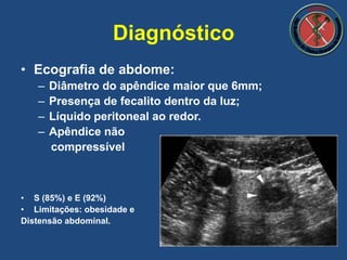 • Ecografia de abdome:
– Diâmetro do apêndice maior que 6mm;
– Presença de fecalito dentro da luz;
– Líquido peritoneal ao redor.
– Apêndice não
compressível
• S (85%) e E (92%)
• Limitações: obesidade e
Distensão abdominal.
Diagnóstico
 