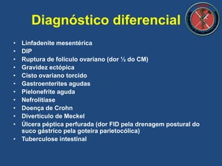 • Linfadenite mesentérica
• DIP
• Ruptura de folículo ovariano (dor ½ do CM)
• Gravidez ectópica
• Cisto ovariano torcido
• Gastroenterites agudas
• Pielonefrite aguda
• Nefrolitíase
• Doença de Crohn
• Divertículo de Meckel
• Úlcera péptica perfurada (dor FID pela drenagem postural do
suco gástrico pela goteira parietocólica)
• Tuberculose intestinal
Diagnóstico diferencial
 