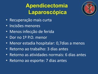 • Recuperação mais curta
• Incisões menores
• Menos infecção de ferida
• Dor no 1º P.O. menor
• Menor estadia hospitalar: 0,7dias a menos
• Retorno ao trabalho: 3 dias antes
• Retorno as atividades normais: 6 dias antes
• Retorno ao esporte: 7 dias antes
Apendicectomia
Laparoscópica
 
