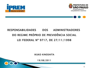 RESPONSABILIDADES  DOS  ADMINISTRADORES  DO REGIME PRÓPRIO DE PREVIDÊNCIA SOCIAL LEI FEDERAL Nº 9717, DE 27/11/1998 IKUKO KINOSHITA 19/08/2011 