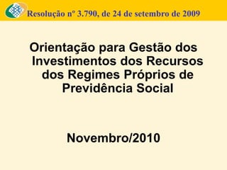 Resolução nº 3.790, de 24 de setembro de 2009
Orientação para Gestão dos
Investimentos dos Recursos
dos Regimes Próprios de
Previdência Social
Novembro/2010
 