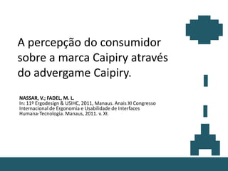 A percepção do consumidor
sobre a marca Caipiry através
do advergame Caipiry.
NASSAR, V.; FADEL, M. L.
In: 11º Ergodesign & USIHC, 2011, Manaus. Anais XI Congresso
Internacional de Ergonomia e Usabilidade de Interfaces
Humana-Tecnologia. Manaus, 2011. v. XI.
 