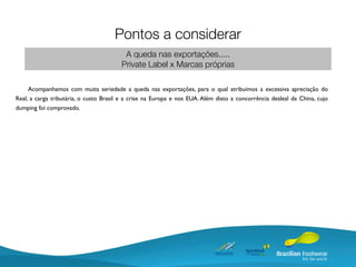 Pontos a considerar
                                         A queda nas exportações.....
                                        Private Label x Marcas próprias

     Acompanhamos com muita seriedade a queda nas exportações, para o qual atribuímos a excessiva apreciação do
Real, a carga tributária, o custo Brasil e a crise na Europa e nos EUA. Além disto a concorrência desleal da China, cujo
dumping foi comprovado.
 