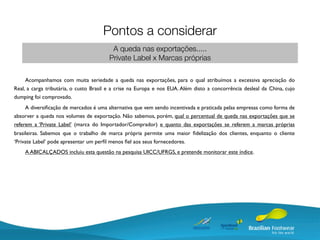 Pontos a considerar
                                         A queda nas exportações.....
                                        Private Label x Marcas próprias

     Acompanhamos com muita seriedade a queda nas exportações, para o qual atribuímos a excessiva apreciação do
Real, a carga tributária, o custo Brasil e a crise na Europa e nos EUA. Além disto a concorrência desleal da China, cujo
dumping foi comprovado.
     A diversiﬁcação de mercados é uma alternativa que vem sendo incentivada e praticada pelas empresas como forma de
absorver a queda nos volumes de exportação. Não sabemos, porém, qual o percentual de queda nas exportações que se
referem a ‘Private Label’ (marca do Importador/Comprador) e quanto das exportações se referem a marcas próprias
brasileiras. Sabemos que o trabalho de marca própria permite uma maior ﬁdelização dos clientes, enquanto o cliente
‘Private Label’ pode apresentar um perﬁl menos ﬁel aos seus fornecedores.
    A ABICALÇADOS incluiu esta questão na pesquisa UICC/UFRGS, e pretende monitorar este índice.
 