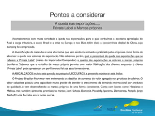 Pontos a considerar
                                            A queda nas exportações.....
                                           Private Label x Marcas próprias

     Acompanhamos com muita seriedade a queda nas exportações, para o qual atribuímos a excessiva apreciação do
Real, a carga tributária, o custo Brasil e a crise na Europa e nos EUA. Além disto a concorrência desleal da China, cujo
dumping foi comprovado.
     A diversiﬁcação de mercados é uma alternativa que vem sendo incentivada e praticada pelas empresas como forma de
absorver a queda nos volumes de exportação. Não sabemos, porém, qual o percentual de queda nas exportações que se
referem a ‘Private Label’ (marca do Importador/Comprador) e quanto das exportações se referem a marcas próprias
brasileiras. Sabemos que o trabalho de marca própria permite uma maior ﬁdelização dos clientes, enquanto o cliente
‘Private Label’ pode apresentar um perﬁl menos ﬁel aos seus fornecedores.
     A ABICALÇADOS incluiu esta questão na pesquisa UICC/UFRGS, e pretende monitorar este índice.
     O Projeto Brazilian Footwear vem enfrentando os desaﬁos de aumento do valor agregado nos produtos brasileiros. O
setor calçadista possuiu uma capacidade muito grande de atender o crescimento da demanda internacional por produtos
de qualidade, e vem desenvolvendo as marcas próprias de uma forma consistente. Conta com ícones como Havaianas e
Melissa, mas também apresenta promissoras marcas com Schutz, Dumond, Piccadilly, Ipanema, Democrata, Pampili, Jorge
Bischoff, Luiza Barcelos entre tantas outras.
 