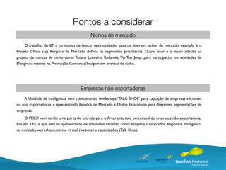 Pontos a considerar
                                            Nichos de mercado
     O trabalho do BF é no intuito de buscar oportunidades para os diversos nichos de mercado, exemplo é o
Projeto China, cuja Pesquisa de Mercado deﬁniu os segmentos prioritários. Outro fator é a maior adesão ao
projeto de marcas de nicho como Tatiana Loureiro, Radamés, Tip Toe Joey....para participação em atividades de
Design ou mesmo na Promoção Comercial/Imagem em eventos de nicho.




                                      Empresas não exportadoras
    A Unidade de Inteligência vem coordenando workshops ‘TALK SHOE’ para captação de empresas iniciantes
ou não exportadoras, e apresentando Estudos de Mercado e Dados Estatísticos para diferentes segmentações de
empresas.
     O PEIEX vem sendo uma porta de entrada para o Programa, cujo percentual de empresas não exportadoras
ﬁca em 18%, e que vem se aproveitando de atividades variadas, como: Projetos Comprador Regionais, Inteligência
de mercado, workshops, vitrine virtual (website) e capacitações (Talk Shoe).
 