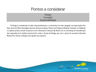 Pontos a considerar
                                                   Design
                                                  Inovação
                                               Sustentabilidade

     O Design é considerado um pilar imprescindível para o crescimento do valor agregado nas exportações. Por
fazer parte do Plano Estratégico permeia diversos projetos. Dentro do Programa Brazilian Footwear é trabalhado
no aspecto prático, através da parceria com a Assintecal e Instituto By Brasil, com os workshops de decodiﬁcação
das inspirações. Já no âmbito estrutural, foi criado o Grupo de Design, que com o apoio da consultora Dorotéia
Baduy Pires, discute o Design como gestão nas empresas.
 