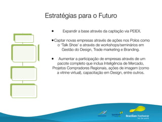 Estratégias para o Futuro

  •     Expandir a base através da captação via PEIEX.

  • Captar novas empresas através de ações nos Polos como
      o ‘Talk Shoe’ e através de workshops/seminários em
         Gestão do Design, Trade marketing e Branding.

  •   Aumentar a participação de empresas através de um
     pacote completo que inclua Inteligência de Mercado,
  Projetos Compradores Regionais, ações de imagem (como
     a vitrine virtual), capacitação em Design, entre outros.
 