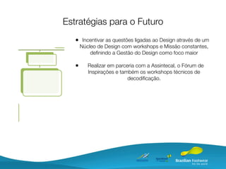 Estratégias para o Futuro
   • Incentivar as questões ligadas ao Design através de um
       Núcleo de Design com workshops e Missão constantes,
           deﬁnindo a Gestão do Design como foco maior

   •      Realizar em parceria com a Assintecal, o Fórum de
          Inspirações e também os workshops técnicos de
                           decodiﬁcação.
 