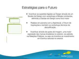 Estratégias para o Futuro
   • Incentivar as questões ligadas ao Design através de um
       Núcleo de Design com workshops e Missão constantes,
           deﬁnindo a Gestão do Design como foco maior

   •      Realizar em parceria com a Assintecal, o Fórum de
          Inspirações e também os workshops técnicos de
                           decodiﬁcação.

   •    Incentivar através de ações de imagem, uma maior
    exposição das marcas brasileiras no exterior, via website,
   via Relações Públicas, ou seja via incentivo ao investimento
                 em Eventos setoriais no exterior.
 