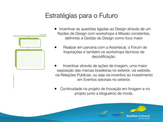 Estratégias para o Futuro
   • Incentivar as questões ligadas ao Design através de um
       Núcleo de Design com workshops e Missão constantes,
           deﬁnindo a Gestão do Design como foco maior

   •      Realizar em parceria com a Assintecal, o Fórum de
          Inspirações e também os workshops técnicos de
                           decodiﬁcação.

   •    Incentivar através de ações de imagem, uma maior
    exposição das marcas brasileiras no exterior, via website,
   via Relações Públicas, ou seja via incentivo ao investimento
                 em Eventos setoriais no exterior.

   • Continuidade no projeto de Inovação em Imagem e no
                projeto junto a blogueiros de moda.
 