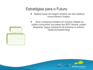 Estratégias para o Futuro
  • Realizar ações de imagem voltados aos dois públicos:
                  consumidores e traders.

  •    Ativar a presença brasileira em eventos voltados ao
   público consumidor nos países alvo (MTV Awards, projeto
    blogueiras, Vogue, Assessoria de Imprensa no exterior,
                     facebook/tweeter/blog)
 
