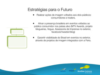 Estratégias para o Futuro
  • Realizar ações de imagem voltados aos dois públicos:
                     consumidores e traders.

  •    Ativar a presença brasileira em eventos voltados ao
   público consumidor nos países alvo (MTV Awards, projeto
    blogueiras, Vogue, Assessoria de Imprensa no exterior,
                     facebook/tweeter/blog)

  •     Garantir visibilidade do Brasil em eventos no exterior,
      através de projetos de imagem integrados com a Feira.
 