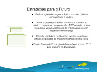 Estratégias para o Futuro
  • Realizar ações de imagem voltados aos dois públicos:
                     consumidores e traders.

  •    Ativar a presença brasileira em eventos voltados ao
   público consumidor nos países alvo (MTV Awards, projeto
    blogueiras, Vogue, Assessoria de Imprensa no exterior,
                     facebook/tweeter/blog)

  •     Garantir visibilidade do Brasil em eventos no exterior,
      através de projetos de imagem integrados com a Feira.

  • Projeto Evento de Promoção de Marca (realizado em 2012
                   pela Dumond no Dubai Mall).
 