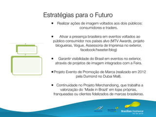 Estratégias para o Futuro
  • Realizar ações de imagem voltados aos dois públicos:
                      consumidores e traders.

  •    Ativar a presença brasileira em eventos voltados ao
   público consumidor nos países alvo (MTV Awards, projeto
    blogueiras, Vogue, Assessoria de Imprensa no exterior,
                     facebook/tweeter/blog)

  •      Garantir visibilidade do Brasil em eventos no exterior,
       através de projetos de imagem integrados com a Feira.

  • Projeto Evento de Promoção de Marca (realizado em 2012
                    pela Dumond no Dubai Mall).

  • Continuidade no Projeto Merchandising, que trabalha a
          valorização do ‘Made in Brazil’ em lojas próprias,
      franqueadas ou clientes ﬁdelizados de marcas brasileiras.
 
