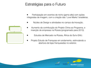 Estratégias para o Futuro

•      Participação em eventos de nicho (gama alta) com ações
 integradas de imagem, com a criação das ‘Love Marks’ brasileiras.

•      Núcleo de Design e atividades no campo da Inovação.

•     Aumento da contribuição do Projeto China ao Programa, e
     inserção de empresas na Rússia (programado para 2013).

•       Estudos de Mercado na Rússia, África do Sul e EAU.

•    Projeto Estudo de Franquias em andamento, estimulando a
             abertura de lojas franqueadas no exterior.
 