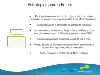 Estratégias para o Futuro

•      Participação em eventos de nicho (gama alta) com ações
 integradas de imagem, com a criação das ‘Love Marks’ brasileiras.

•      Núcleo de Design e atividades no campo da Inovação.

•     Aumento da contribuição do Projeto China ao Programa, e
     inserção de empresas na Rússia (programado para 2013).

•       Estudos de Mercado na Rússia, África do Sul e EAU.

•    Projeto Estudo de Franquias em andamento, estimulando a
             abertura de lojas franqueadas no exterior.

•         Ações prevendo a COPA DO MUNDO no Brasil.
 