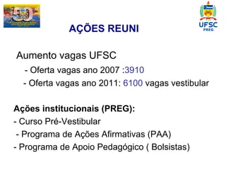 Aumento vagas UFSC - Oferta vagas ano 2007 : 3910  - Oferta vagas ano 2011:  6100  vagas vestibular Ações institucionais (PREG): - Curso Pré-Vestibular - Programa de Ações Afirmativas (PAA) - Programa de Apoio Pedagógico ( Bolsistas) AÇÕES REUNI  