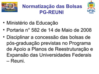 Normatização das Bolsas PG-REUNI  Ministério da Educação  Portaria n° 582 de 14 de Maio de 2008   Disciplinar a concessão das bolsas de pós-graduação previstas no Programa de Apoio a Planos de Reestruturação e Expansão das Universidades Federais – Reuni. 