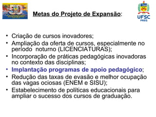    Metas do Projeto de Expansão : Criação de cursos inovadores; Ampliação da oferta de cursos, especialmente no período  noturno ( LICENCIATURAS); Incorporação de práticas pedagógicas inovadoras no contexto das disciplinas; Implantação programas de apoio pedagógico ; Redução das taxas de evasão e melhor ocupação  das vagas ociosas (ENEM e SISU); Estabelecimento de políticas educacionais para ampliar o sucesso dos cursos de graduação. 