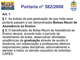 Portaria n° 582/2008 Art. 1 § 1 . As bolsas de pós-graduação de que trata essa portaria passam a ser denominadas  Bolsas Reuni de Assistência ao Ensino § 3.  O beneficiado da Bolsa Reuni de Assistência ao Ensino deverá, durante todo o período de recebimento da bolsa, desenvolver atividades acadêmicas de  graduação  através de auxilio à docência, em colaboração a professores efetivos responsáveis pelas disciplinas, adicionalmente a atender a todos os demais requisitos de bolsistas CAPES.   
