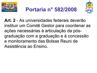 Portaria n° 582/2008 Art. 2  - As universidades federais deverão instituir um Comitê Gestor para coordenar as ações necessárias à articulação da pós-graduação com a graduação e à concessão e monitoramento das Bolsas Reuni de Assistência ao Ensino. 