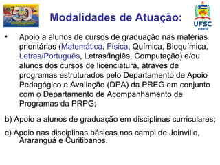 Modalidades de Atuação: Apoio a alunos de cursos de graduação nas matérias prioritárias ( Matemática ,  Física , Química, Bioquímica,  Letras/Português , Letras/Inglês, Computação) e/ou alunos dos cursos de licenciatura, através de programas estruturados pelo Departamento de Apoio Pedagógico e Avaliação (DPA) da PREG em conjunto com o Departamento de Acompanhamento de Programas da PRPG; b) Apoio a alunos de graduação em disciplinas curriculares; c) Apoio nas disciplinas básicas nos campi de Joinville, Araranguá e Curitibanos. 