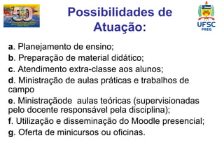 a . Planejamento de ensino; b . Preparação de material didático; c . Atendimento extra-classe aos alunos; d . Ministração de aulas práticas e trabalhos de campo  e . Ministraçãode  aulas teóricas (supervisionadas pelo docente responsável pela disciplina); f . Utilização e disseminação do Moodle presencial;  g . Oferta de minicursos ou oficinas. Possibilidades de Atuação: 
