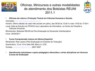 Oficinas, Minicursos e outras modalidades de atendimento dos Bolsistas REUNI 2011.1 Oficinas de Leitura e Produção Textual em Ciências Humanas e Sociais Inscrições:  http://oficinasdich.blogspot.com Horário: Último sábado de cada mês (exceto em julho), das 09:00 às 12:00 h e das 14:00 às 17:00 h Local: Sala de Estudos do PPGICH e/ou Laboratório de Informática, no Centro de Filosofia e Ciências Humanas Ministrantes: Bolsistas REUNI de Pós-Graduação do Doutorado Interdisciplinar Início: 30/04/2011 Curso Compreensão Leitura em Idioma Espanhol Ministrante: Rosi Lázaro (Pós-Graduação em Estudos da Tradução) Quarta-feira, 12 as 14 hs Sala 206, Bloco A, CCE.  Contato:  [email_address]  8837 5007 Atendimento extraclasse e apoio pedagógico oferecidos a várias disciplinas em diversos Cursos de Graduação 