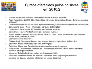 Cursos oferecidos pelos bolsistas em 2010.2 "Oficina de Leitura e Produção Textual em Ciências Humanas e Sociais"  Apoio Pedagógico do DAS-ECA (Matemática, Introdução à informática, Sinais e Sistemas Lineares e Cálculo) Como montar um currículo utilizando a plataforma Lattes_CNPq   (Oferecido pelo Curso de Nutrição) Como usar o Excel – Nível I   (Oferecido pelo Curso de Nutrição) Como usar o Excel – Nível II   (Oferecido pelo Curso de Nutrição) Como Usar o Power Point (Oferecido pelo Curso de Nutrição) Curso de Compreensão Leitora em Idioma Espanhol como Língua estrangeira – compreensão textual (Relações Internacionais) Desmistificando a Bioquímica Elaboração de Resumos e Banners para eventos   (Oferecido pelo Curso de Nutrição) Estatística Básica   (Oferecido pelo Curso de Nutrição) Estatística Básica para Ciências Humanas - aspectos gerais de pesquisa Minicurso de Teoria Política e Estudos de Teoria Política; monitoria virtual; análise de filmes; produção de artigo acadêmico Minicurso: “Estudos literários e cultura em língua espanhola”. Mini-curso: O existencialismo de Jean-Paul Sartre nos filmes Miguelangelo Antonioni Monitoria em Estudos Literários e Culturais em Língua Espanhola 