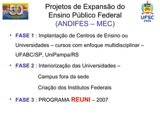 Projetos de Expansão do Ensino Público Federal (ANDIFES – MEC) FASE 1  : Implantação de Centros de Ensino ou Universidades – cursos com enfoque multidisciplinar – UFABC/SP, UniPampa/RS FASE 2  : Interiorização das Universidades –  Campus fora da sede Criação dos Institutos Federais FASE 3  : PROGRAMA  REUNI  – 2007 