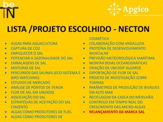 LISTA /PROJETO ESCOLHIDO - NECTON
                                       COSMÉTICA
ALGAS PARA AQUACULTURA                 COLABORAÇÃO COM ANDALUZIA
CAPTURA DE CO2                         PROTEÍNA DE DESENVOLVIMENTO
ENRIQUECER O SAL                       MUSCULAR
POTENCIAR A SAZONALIDADE DO SAL        PREVISÃO METEOROLÓGICA MARÍTIMA
EMBALAGENS DE SAL                      MONTAR BOIAS OCEANOGRÁFICAS
MISTURAS DE SAL                        CRIAÇÃO DE UM DOP ALGARVE
PERCURSOS DAS SALINAS (ECO-SISTEMA E   EXPORTAÇÃO DE FLOR DE SAL
BIRD WATCHING)                         PROJETO DE INVESTIGAÇÃO SOBRE
ESTUDOS DE MERCADO                     TOXINAS
ANÁLISE DE PONTOS DE VENDA             PARÂMETROS DE PRODUÇÃO DE BIVALVES
FLOR DE SAL EM UNIDOSE                 EM ALTO MAR
ASSOCIAÇÃO DO SAL                      RECICLAGEM DA CASCA DO MEXILHÃO
ESTRATÉGIAS DE ACEITAÇÃO DO SAL        CONTROLO EM TEMPO REAL DO
CINZENTO                               CRESCIMENTO DAS MICRO-ALGAS
ALGAS COMO PRODUTORES DE FUEL          RELANÇAMENTO DA MARCA SAL
ALGAS COMO PRODUTORES DE
 