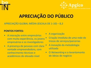 APRECIAÇÃO DO PÚBLICO
APRECIAÇÃO GLOBAL MÉDIA (ESCALA DE 1-10) – 8,3

PONTOS FORTES:
                                   • A organização
• A interação entre empresários
  com muita experiência, os jovens • Criação imediata de uma rede de
  empresários e os investigadores    trocas de serviços/parcerias
• A presença de pessoas com clara • A inovação da metodologia
  vontade empreendedora, com         utilizada
  conhecimento técnicos e          • O Networking e o levantamento
  académicos de elevado nível        de ideias de negócio
 