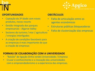 OPORTUNIDADES                               OBSTÁCULOS
• Captação da 3ª idade com novos            • Falta de articulação entre os
  produtos, novos resorts                     agentes económicos
• Gestão integrada dos parques              • Estruturas públicas bloqueadoras
  empresariais - Algarve Valley
                                            • Falta de clusterização das empresas
• Sectores do turismo / mar / agricultura
  / energias interligados
• A criação de condições favoráveis para
  as empresas é mais importante do que
  a criação de empresas

FORMAS DE COLABORAÇÃO COM A UNIVERSIDADE
• “Balcão” de ligação (linha verde) Universidade / Empresa
• Cruzar o conhecimento e a inovação das universidades
  com o empreendedorismo e a experiencia das empresas.
 