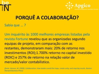 PORQUÊ A COLABORAÇÃO?
Sabia que … ?

Um inquérito às 1000 melhores empresas listadas pela
revista Fortune revelou que as organizadas segundo
equipas de projeto, em comparação com as
restantes, demonstraram mais: 20% de retorno nos
investimentos (ROI);1.700% retorno no capital investido
(ROIC) e 257% de retorno na relação valor de
mercado/valor contabilistico.
(fonte: Hansen, M. (2009). Collaboration: How leaders avoid the traps, create unity, and reap big results. Boston:
Harvard Business Press)
 