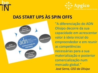 DAS START UPS ÀS SPIN OFFS
                  "A diferenciação do ADN
                  Olisipo decorre da sua
                  capacidade em acrescentar
                  valor à ideia inicial do
                  empreendedor e em reunir
                  as competências
                  necessárias para a sua
                  materialização e posterior
                  comercialização num
                  mercado global."
                  José Serra, CEO da Olisipo
 