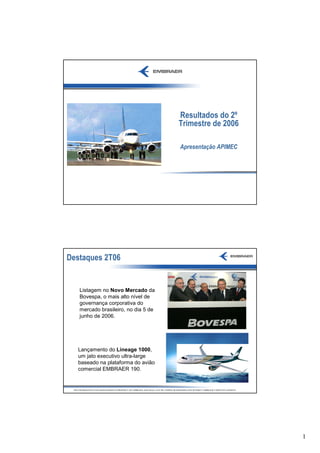 Resultados do 2º
                                                                                    Trimestre de 2006

                                                                                     Apresentação APIMEC




Destaques 2T06


     Listagem no Novo Mercado da
     Bovespa, o mais alto nível de
     governança corporativa do
     mercado brasileiro, no dia 5 de
     junho de 2006.




    Lançamento do Lineage 1000,
    um jato executivo ultra-large
    baseado na plataforma do avião
    comercial EMBRAER 190.


 THE INFORMATION CONTAINED HEREIN IS PROPERTY OF EMBRAER AND SHALL NOT BE COPIED OR DISSEMINATED WITHOUT EMBRAER’S WRITTEN CONSENT




                                                                                                                                     1
 