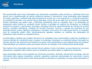 2
Esta apresentação pode incluir declarações que representem expectativas sobre eventos ou resultados futuros de
acordo com a regulamentação de valores mobiliários brasileira e internacional. Essas declarações estão baseadas
em certas suposições e análises feitas pela Companhia de acordo com a sua experiência e o ambiente econômico,
as condições de mercado e os eventos futuros esperados, muitos dos quais estão fora do controle da Companhia.
Fatores importantes que podem levar a diferenças significativas entre os resultados reais e as declarações de
expectativas sobre eventos ou resultados futuros incluem a estratégia de negócios da Companhia, as condições
econômicas brasileira e internacional, tecnologia, estratégia financeira, desenvolvimentos da indústria de serviços
públicos, condições hidrológicas, condições do mercado financeiro, incerteza a respeito dos resultados de suas
operações futuras, planos, objetivos, expectativas e intenções, entre outros. Em razão desses fatores, os resultados
reais da Companhia podem diferir significativamente daqueles indicados ou implícitos nas declarações de
expectativas sobre eventos ou resultados futuros.
As informações e opiniões aqui contidas não devem ser entendidas como recomendação a potenciais investidores e
nenhuma decisão de investimento deve se basear na veracidade, atualidade ou completude dessas informações ou
opiniões. Nenhum dos assessores da Companhia ou partes a eles relacionadas ou seus representantes terá qualquer
responsabilidade por quaisquer perdas que possam decorrer da utilização ou do conteúdo desta apresentação.
Este material inclui declarações sobre eventos futuros sujeitas a riscos e incertezas, as quais baseiam-se nas atuais
expectativas e projeções sobre eventos futuros e tendências que podem afetar os negócios da Companhia.
Essas declarações podem incluir projeções de crescimento econômico, demanda, fornecimento de energia, além de
informações sobre posição competitiva, ambiente regulatório, potenciais oportunidades de crescimento e outros
assuntos. Inúmeros fatores podem afetar adversamente as estimativas e suposições nas quais essas declarações se
baseiam.
 