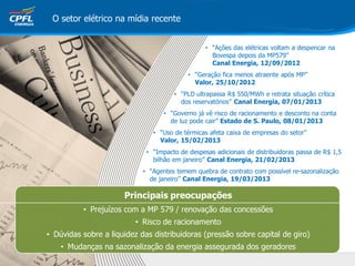 Principais preocupações
• Prejuízos com a MP 579 / renovação das concessões
• Risco de racionamento
• Dúvidas sobre a liquidez das distribuidoras (pressão sobre capital de giro)
• Mudanças na sazonalização da energia assegurada dos geradores
• “Ações das elétricas voltam a despencar na
Bovespa depois da MP579”
Canal Energia, 12/09/2012
• “Geração fica menos atraente após MP”
Valor, 25/10/2012
• “PLD ultrapassa R$ 550/MWh e retrata situação crítica
dos reservatórios” Canal Energia, 07/01/2013
• “Governo já vê risco de racionamento e desconto na conta
de luz pode cair” Estado de S. Paulo, 08/01/2013
• “Uso de térmicas afeta caixa de empresas do setor”
Valor, 15/02/2013
• “Impacto de despesas adicionais de distribuidoras passa de R$ 1,5
bilhão em janeiro” Canal Energia, 21/02/2013
• “Agentes temem quebra de contrato com possível re-sazonalização
de janeiro” Canal Energia, 19/03/2013
O setor elétrico na mídia recente
 